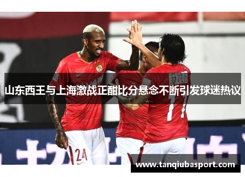 山东西王与上海激战正酣比分悬念不断引发球迷热议