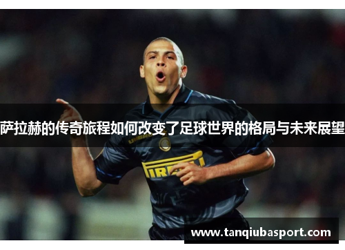 萨拉赫的传奇旅程如何改变了足球世界的格局与未来展望